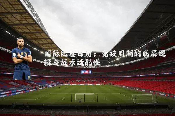 国际比赛日历：竞技周期的底层逻辑与战术适配性